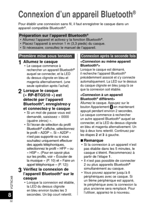 Page 32VQT5C48
32
8
Connexion d’un appareil Bluetooth®
Pour établir une connexion sans fil, il faut enregistrer le casque da\
ns un 
appareil compatible Bluetooth®.
Première mise sous tension
1Allumez le casque  •Le casque commence à 
rechercher un appareil Bluetooth® 
auquel se connecter, et la LED 
du dessus clignote en bleu et 
magenta alternativement. (une 
seule opération après l’achat)
2Lorsque le casque 
(« RP-BTGS10 ») est 
détecté par l’appareil 
Bluetooth
®, enregistrez-y 
et connectez-y le casque
 •...