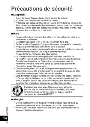 Page 38VQT5C48
38
Précautions de sécurité
14
 
■L’appareil
 • Éviter de placer l’appareil près d’une source de chaleur.
 • N’utilisez pas cet appareil au volant ou à vélo.
 • N’écoutez pas cet appareil avec un volume élevé dans les end\
roits où 
il est nécessaire d’entendre les bruits environnants pour des rais\
ons de 
sécurité, comme près des passages à niveau, des plates-forme\
s, des 
routes et des chantiers de construction.
 
■Piles
 • Ne pas retirer le revêtement des piles et ne pas utiliser les piles s\...