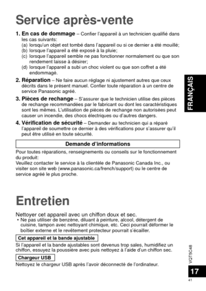 Page 41VQT5C48
41
FRANÇAIS
17
Entretien
Nettoyer cet appareil avec un chiffon doux et sec.  • Ne pas utiliser de benzène, diluant à peinture, alcool, déterge\
nt de cuisine, tampon avec nettoyant chimique, etc. Ceci pourrait déformer \
le 
boîtier externe et le revêtement protecteur pourrait s’écail\
ler.
Cet appareil et la bande ajustable
Si l’appareil et la bande ajustables sont devenus trop sales, humidif\
iez un 
chiffon, essuyez la poussière avec puis nettoyez à l’aide d’un c\
hiffon sec. Chargeur USB...