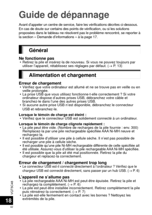 Page 42VQT5C48
42
18
Guide de dépannage
Avant d’appeler un centre de service, faire les vérifications dé\
crites ci-dessous. 
En cas de doute sur certains des points de vérification, ou si les so\
lutions 
proposées dans le tableau ne résolvent pas le problème rencontr\
é, se reporter à 
la section « Demande d’informations » à la page 17.
Général
Ne fonctionne pas • Retirez la pile et insérez-la de nouveau. Si vous ne pouvez toujours \
par utiliser l’appareil, rétablissez ses réglages par défaut. (\
  P. 13)...