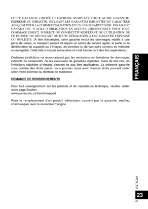 Page 47VQT5C48
47
FRANÇAIS
23
CETTE GARANTIE LIMITÉE ET EXPRESSE REMPLACE TOUTE AUTRE GARANTIE, 
EXPRESSE OU IMPLICITE, INCLUANT LES GARANTIES IMPLICITES DU CARACTÈRE 
ADÉQUAT POUR LA COMMERCIALISATION ET UN USAGE PARTICULIER. PANASONIC 
CANADA INC. N’AURA D’OBLIGATION EN AUCUNE CIRCONSTANCE POUR TOUT 
DOMMAGE DIRECT, INDIRECT OU CONSÉCUTIF RÉSULTANT DE L’UTILISATION DE 
CE PRODUIT OU DÉCOULANT DE TOUTE DÉROGATION À UNE GARANTIE EXPRESSE 
OU IMPLICITE. (À titre d’exemples, cette garantie exclut les dommages...