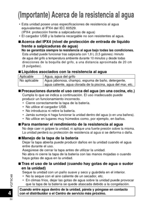 Page 50VQT5C48
50
4
(Importante) Acerca de la resistencia al agua
 • Esta unidad posee unas especificaciones de resistencia al agua equivalentes al IPX4 del IEC 60529.
(IPX4: protección frente a salpicaduras de agua)
 • El cargador USB y la batería recargable no son resistentes al agua.
 
■Acerca del IPX4 (nivel de protección de entrada de líquido 
frente a salpicaduras de agua)
No se garantiza siempre la resistencia al agua bajo todas las condicione\
s.Esta unidad puede funcionar tras salpicarla con 1,8 L (0,5...