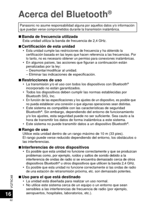 Page 62VQT5C48
62
16
Acerca del Bluetooth®
Panasonic no asume responsabilidad alguna por aquellos datos y/o informa\
ción 
que puedan verse comprometidos durante la transmisión inalámbrica.\
 
■Banda de frecuencia utilizadaEsta unidad utiliza la banda de frecuencia de 2,4 GHz.
 
■Certificación de esta unidad •Esta unidad cumple las restricciones de frecuencia y ha obtenido la 
certificación basada en las leyes que hacen referencia a las frecuenc\
ias. Por 
lo tanto, no es necesario obtener un permiso para...