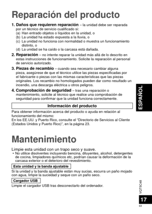 Page 63VQT5C48
63
ESPAÑOL
17
Mantenimiento
Limpie esta unidad con un trapo seco y suave. • No utilice disolventes incluyendo bencina, diluyentes, alcohol, detergen\
tes de cocina, limpiadores químicos etc, podrían causar la deformació\
n de la 
carcasa exterior o el deterioro del revestimiento.
Esta unidad y la banda ajustable
Si la unidad y la banda ajustable están muy sucias, escurra un pañ\
o mojado 
con agua, limpie la suciedad y seque con un paño seco. Cargador USB
Limpie el cargador USB tras desconectarlo...