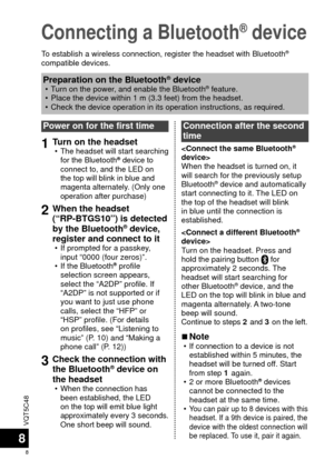 Page 8VQT5C48
8
8
Connecting a Bluetooth® device
To establish a wireless connection, register the headset with Bluetooth® 
compatible devices.
Power on for the first time
1Turn on the headset  •The headset will start searching 
for the Bluetooth® device to 
connect to, and the LED on 
the top will blink in blue and 
magenta alternately. (Only one 
operation after purchase)
2When the headset 
(“RP-BTGS10”) is detected 
by the Bluetooth
® device, 
register and connect to it
 • If prompted for a passkey, 
input...