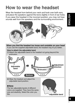Page 9VQT5C48
9
9
ENGLISH
How to wear the headset
Wear the headset from behind your neck and hook over both ears, 
and place the speakers against the bone slightly in front of ear holes.
If you wear the headset in the incorrect position, you may not hear 
sounds well from the speakers and the surrounding environment.
When you find the headset too loose and unstable on your headIf you use the supplied adjustable band, the headset may fit you better.
How to attach the adjustable band
1  Attach the adjustable...