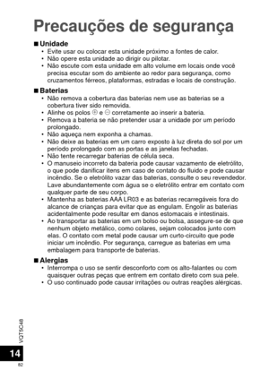 Page 82VQT5C48
82
Precauções de segurança
14
 
■Unidade • Evite usar ou colocar esta unidade próximo a fontes de calor.
 • Não opere esta unidade ao dirigir ou pilotar.
 • Não escute com esta unidade em alto volume em locais onde você 
precisa escutar som do ambiente ao redor para segurança, como 
cruzamentos férreos, plataformas, estradas e locais de construçã\
o.
 
■Baterias • Não remova a cobertura das baterias nem use as baterias se a 
cobertura tiver sido removida.
 • Alinhe os polos  ( e ) corretamente ao...