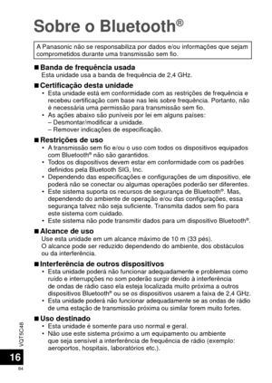 Page 84VQT5C48
84
16
Sobre o Bluetooth®
A Panasonic não se responsabiliza por dados e/ou informações que\
 sejam 
comprometidos durante uma transmissão sem fio.
 
■Banda de frequência usadaEsta unidade usa a banda de frequência de 2,4 GHz.
 
■Certificação desta unidade • Esta unidade está em conformidade com as restrições de frequê\
ncia e 
recebeu certificação com base nas leis sobre frequência. Portan\
to, não 
é necessária uma permissão para transmissão sem fio.
 • As ações abaixo são puníveis por lei em...