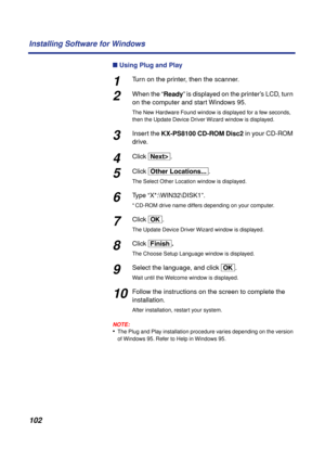 Page 102 
102 Installing Software for Windows 
n 
 Using Plug and Play 
1 
Turn on the printer, then the scanner. 
2 
When the “ 
Ready 
” is displayed on the printer’s LCD, turn 
on the computer and start Windows 95. 
The New Hardware Found window is displayed for a few seconds, 
then the Update Device Driver Wizard window is displayed. 
3 
Insert the  
KX-PS8100 CD-ROM Disc2  
in your CD-ROM 
drive. 
4 
Click  
[NextÌ] 
. 
5 
Click  
[Other\Locations...] 
. 
The Select Other Location window is displayed. 
6...