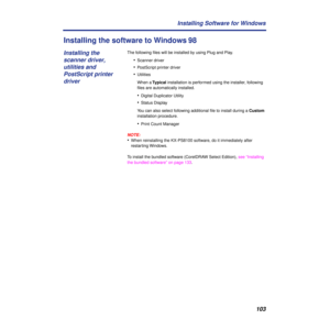 Page 103103 Installing Software for Windows
Installing the software to Windows 98
The following ﬁles will be installed by using Plug and Play.
•Scanner driver
•PostScript printer driver
•Utilities
When a Typical installation is performed using the installer, following 
ﬁles are automatically installed.
•Digital Duplicator Utility
•Status Display 
You can also select following additional ﬁle to install during a Custom 
installation procedure.
•Print Count Manager
NOTE:
•When reinstalling the KX-PS8100 software,...