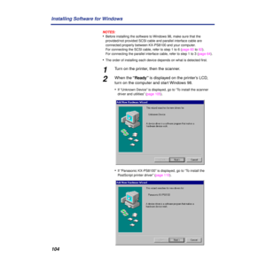 Page 104104 Installing Software for Windows
NOTES:
•Before installing the software to Windows 98, make sure that the 
provided/not provided SCSI cable and parallel interface cable are 
connected properly between KX-PS8100 and your computer.
For connecting the SCSI cable, refer to step 1 to 6 (page 60 to 62).
For connecting the parallel interface cable, refer to step 1 to 3 (page 64).
•The order of installing each device depends on what is detected ﬁrst.
1Turn on the printer, then the scanner.
2When the “Ready”...