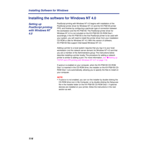 Page 114114 Installing Software for Windows
Installing the software for Windows NT 4.0
PostScript printing with Windows NT 4.0 begins with installation of the 
PostScript printer driver for Windows NT 4.0 and the KX-PS8100 printer 
PPD, and ﬁnishes by conﬁguring a particular type of connection between 
the workstation and the KX-PS8100. The PostScript printer driver for 
Windows NT 4.0 is not included on the KX-PS8100 CD-ROM Disc1, 
accordingly, if the KX-PS8100 is the ﬁrst PostScript printer to be used with...