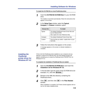 Page 115115 Installing Software for Windows
To install the KX-PS8100 as a local PostScript printer:
1Insert the KX-PS8100 CD-ROM Disc1 in your CD-ROM 
drive.
The installer is launched automatically. Follow the instructions that 
appear on the screen.
2In the Setup Type window, select the Typical, 
Compact, or Custom installation option.
3Follow the instructions that appear on the screen.
A message appears on the screen to indicate installation is 
complete.
If this is the ﬁrst PostScript printer installed on...