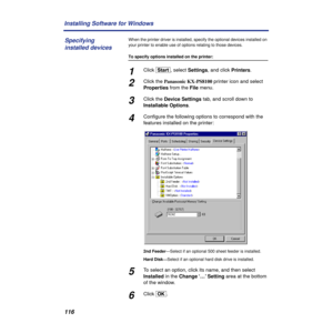 Page 116116 Installing Software for Windows
When the printer driver is installed, specify the optional devices installed on 
your printer to enable use of options relating to those devices.
To specify options installed on the printer:
1Click [Start], select Settings, and click Printers.
2Click the Panasonic KX-PS8100 printer icon and select 
Properties from the File menu.
3Click the Device Settings tab, and scroll down to 
Installable Options.
4Conﬁgure the following options to correspond with the 
features...