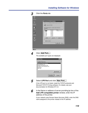 Page 119 
119 Installing Software for Windows 
3 
Click the   
Por ts  
 tab. 
4 
Click   
[Add\Port...]  
. 
The available port types are displayed. 
5 
Select   
LPR Port  
 and click   
[New\Port...]  
. 
If the LPR port is not listed, install the TCP/IP protocols and 
Microsoft TCP/IP Printing software. For details, see 
  
your 
documentation for Windows NT 4.0. 
6 
In the Name or address of server providing lpr box of the   
Add LPR compatible printer  
 window, enter the IP 
address of the printer.  
If...