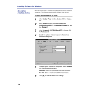 Page 124124 Installing Software for Windows
When the printer driver is installed, specify the optional devices installed on 
your printer. This will enable use of options relating to those devices.
To specify options installed on the printer:
1In the Control Panel window, double-click the Printers 
icon.
2In the Printers window, select the Panasonic 
KX-PS8100 on LPT1: in the Installed Printers list, and 
click [Setup...].
3In the Panasonic KX-PS8100 on LPT1: window, click 
the Features tab.
4Specify the options...