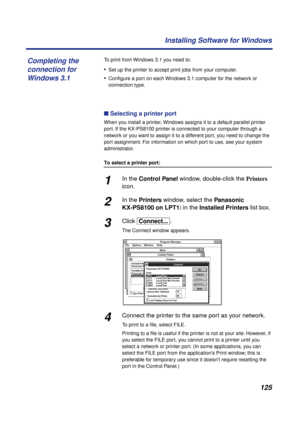 Page 125 
125 Installing Software for Windows 
To print from Windows 3.1 you need to: 
• 
Set up the printer to accept print jobs from your computer. 
• 
Conﬁgure a port on each Windows 3.1 computer for the network or 
connection type. 
n  
 Selecting a printer port  
When you install a printer, Windows assigns it to a default parallel printer 
port. If the KX-PS8100 printer is connected to your computer through a 
network or you want to assign it to a different port, you need to change the 
port assignment. For...