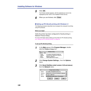 Page 126126 Installing Software for Windows
5Click [OK].
The Printers window appears, with the selected port next to the 
highlighted printer name in the Installed Printers list box.
6When you are ﬁnished, click [Close].
n Setting up IPX (Novell) printing with Windows 3.1
The following procedure describes how to prepare the computer for printing 
using IPX protocols.
Before you begin:
Verify the printer has been conﬁgured for Novell printing in 
Network Protocol Setup.
For more information about setting up the...