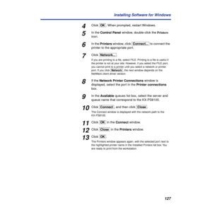 Page 127127 Installing Software for Windows
4Click [OK]. When prompted, restart Windows.
5In the Control Panel window, double-click the Printers 
icon.
6In the Printers window, click [Connect...] to connect the 
printer to the appropriate port.
7Click [Network...].
If you are printing to a ﬁle, select FILE. Printing to a ﬁle is useful if 
the printer is not at your site. However, if you select the FILE port, 
you cannot print to a printer until you select a network or printer 
port. If you click [Network], the...