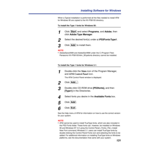 Page 131131 Installing Software for Windows
When a Typical installation is performed all the ﬁles needed to install ATM 
for Windows 95 are copied to the KX-PS8100 directory. 
To install the Type 1 fonts for Windows 95:
1Click [Start] and select Programs, and Adobe, then 
click Adobe Type  Manager.
2Select the desired font(s) under c:\PS3Fonts\Type1.
3Click [Add] to install them.
NOTE:
•AdobeSansXMM and AdobeSerifMM under the C:\Program Files\
Panasonic KX-PS8100\Atm_95\psfonts directory cannot be installed.
To...