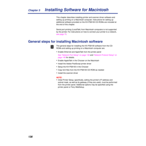 Page 136Chapter 5
136Installing Software for Macintosh
This chapter describes installing printer and scanner driver software and 
setting up printing on a Macintosh computer. Instructions for setting up 
additional software provided on the KX-PS8100 CD-ROMs are included at 
the end of this chapter.
Serial port printing (LocalTalk) from Macintosh computers is not supported 
by the printer. For instructions on how to connect your printer to a network, 
see page 70.
General steps for installing Macintosh software...