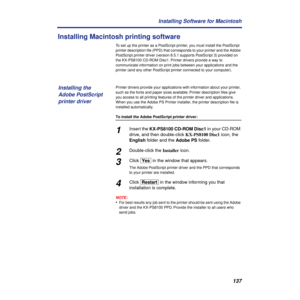 Page 137137 Installing Software for Macintosh
Installing Macintosh printing software
To set up the printer as a PostScript printer, you must install the PostScript 
printer description ﬁle (PPD) that corresponds to your printer and the Adobe 
PostScript printer driver (version 8.5.1 supports PostScript 3) provided on 
the KX-PS8100 CD-ROM Disc1. Printer drivers provide a way to 
communicate information on print jobs between your applications and the 
printer (and any other PostScript printer connected to your...