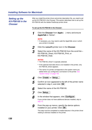 Page 138 
138 Installing Software for Macintosh 
After you install the printer driver and printer description ﬁle, you need to set 
up the KX-PS8100 in the Chooser. This section describes how to set up the 
KX-PS8100 with the Adobe PostScript printer driver. 
To set up the KX-PS8100 in the Chooser: 
1 
Click the   
Chooser   
from   
Apple  
 (  
ð  
) menu and ensure   
AppleTalk  
 is “Active”.
NOTE:
 
• 
If necessary, you may need to add the AppleTalk zone in which 
your printer is located. 
2 
Click the...