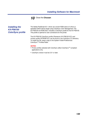 Page 139 
139 Installing Software for Macintosh 
10 
Close the   
Chooser  
. 
The Adobe PostScript 8.5.1 driver can convert RGB colors of a ﬁle to a 
speciﬁed CMYK device target using ColorSync Color Management. The 
KX-PS8100 CD-ROM Disc1 includes a ColorSync proﬁle for the KX-PS8100. 
This proﬁle is optimal for color conversions for the printer.
The KX-PS8100 ColorSync proﬁle (Panasonic KX-PS8100 ICC) and 
monitor proﬁle (EFIRGB ICC) can be found in the ColorSync 2.0 directory. 
To install this ﬁle, drag a...