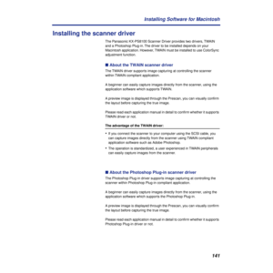 Page 141141 Installing Software for Macintosh
Installing the scanner driver
The Panasonic KX-PS8100 Scanner Driver provides two drivers, TWAIN 
and a Photoshop Plug-in. The driver to be installed depends on your 
Macintosh application. However, TWAIN must be installed to use ColorSync 
adjustment function.
n About the TWAIN scanner driver
The TWAIN driver supports image capturing at controlling the scanner 
within TWAIN compliant application.
A beginner can easily capture images directly from the scanner, using...
