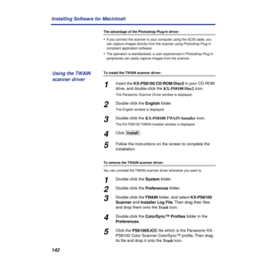 Page 142142 Installing Software for Macintosh
The advantage of the Photoshop Plug-in driver:
•If you connect the scanner to your computer using the SCSI cable, you 
can capture images directly from the scanner using Photoshop Plug-in 
compliant application software.
•The operation is standardized, a user experienced in Photoshop Plug-in 
peripherals can easily capture images from the scanner.
To install the TWAIN scanner driver:
1Insert the KX-PS8100 CD-ROM Disc2 in your CD-ROM 
drive, and double-click the...