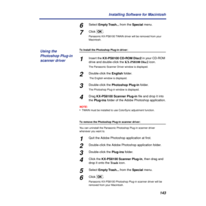 Page 143143 Installing Software for Macintosh
6Select Empty Trash... from the Special menu.
7Click [OK].
Panasonic KX-PS8100 TWAIN driver will be removed from your 
Macintosh.
To Install the Photoshop Plug-in driver:
1Insert the KX-PS8100 CD-ROM Disc2 in your CD-ROM 
drive and double-click the KX-PS8100 Disc2 icon.
The Panasonic Scanner Driver window is displayed.
2Double-click the English folder.
 The English window is displayed.
3Double-click the Photoshop Plug-in folder.
The Photoshop Plug-in window is...