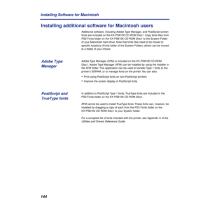 Page 144144 Installing Software for Macintosh
Installing additional software for Macintosh users
Additional software, including Adobe Type Manager, and PostScript screen 
fonts are included on the KX-PS8100 CD-ROM Disc1. Copy fonts ﬁles from 
PS3 Fonts folder on the KX-PS8100 CD-ROM Disc1 to the System Folder 
of your Macintosh hard drive. Note that fonts ﬁles need to be moved to 
speciﬁc locations (Fonts folder of the System Folder); others can be moved 
to a folder of your choice.
Adobe Type Manager (ATM) is...