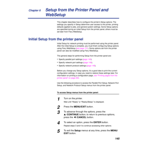 Page 145Chapter 6
145Setup from the Printer Panel and 
WebSetup
This chapter describes how to conﬁgure the printer’s Setup options. The 
settings you specify in Setup determine user access to the printer, printing 
defaults applied to jobs, and general system settings. Some Setup options 
are speciﬁed during an initial Setup from the printer panel; others must be 
set later from Fiery WebSetup.
Initial Setup from the printer panel
Initial Setup for network printing must be performed using the printer panel....