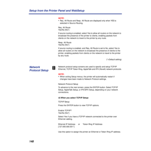 Page 148148 Setup from the Printer Panel and WebSetup
NOTE:
•Req. All Route and Resp. All Route are displayed only when YES is 
selected in Source Routing.
Req. All Route
Yes/No [No*]
If source routing is enabled, select Yes to allow all routers on the network to 
broadcast the presence of the printer to clients, enabling packets from 
clients on the network to travel to the printer by any route.
Resp. All Route
Yes/No [No*]
If source routing is enabled, and Req. All Route is set to No, select Yes to 
allow all...