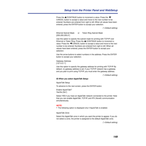 Page 149149 Setup from the Printer Panel and WebSetup
Press the s/CONTINUE button to increment a value. Press the Ú/
CANCEL button to accept a value and move to the next number to be 
entered. Numbers are entered from right to left. When all values have been 
entered, press the ENTER button to accept your selection.
(*=Default setting)
Ethernet Subnet MaskorToken Ring Subnet Mask
[255.255.255.0*]
Use this option to specify the subnet mask for printing with TCP/IP over 
Ethernet or Token Ring. Press the...