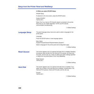 Page 150150 Setup from the Printer Panel and WebSetup
C) When you select IPX/SPX Setup:
IPX/SPX Setup
To advance to the next screen, press the ENTER button.
Enable IPX/SPX?
Yes/No [No*]
Select Yes if you have an IPX (Novell) network connected to the printer. 
Note that you can enable AppleTalk, TCP/IP, and IPX (Novell) 
communication simultaneously. 
(*=Default setting)
The panel language setup menus are used to select a language for the 
printer panel.
Language
Press the ENTER button to view language options....