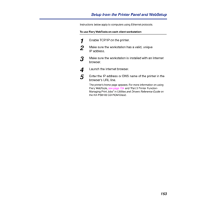 Page 153153 Setup from the Printer Panel and WebSetup
Instructions below apply to computers using Ethernet protocols.
To use Fiery WebTools on each client workstation:
1Enable TCP/IP on the printer.
2Make sure the workstation has a valid, unique 
IP address.
3Make sure the workstation is installed with an Internet 
browser.
4Launch the Internet browser.
5Enter the IP address or DNS name of the printer in the 
browser’s URL line.
The printer’s home page appears. For more information on using 
Fiery WebTools, see...