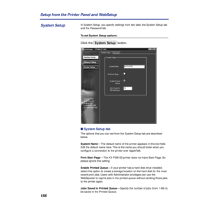 Page 156156 Setup from the Printer Panel and WebSetup
In System Setup, you specify settings from two tabs: the System Setup tab 
and the Password tab.
To set System Setup options:
Click the [System\Setup] button. 
n System Setup tab
The options that you can set from the System Setup tab are described 
below.
System Name— The default name of the printer appears in this text ﬁeld. 
Edit the default name here. This is the name you should enter when you 
conﬁgure a connection to the printer over AppleTalk.
Print...