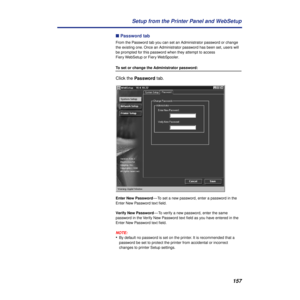 Page 157157 Setup from the Printer Panel and WebSetup
n Password tab
From the Password tab you can set an Administrator password or change 
the existing one. Once an Administrator password has been set, users will 
be prompted for this password when they attempt to access 
Fiery WebSetup or Fiery WebSpooler.
To set or change the Administrator password:
Click the Password tab. 
Enter New Password— To set a new password, enter a password in the 
Enter New Password text ﬁeld. 
Verify New Password— To verify a new...