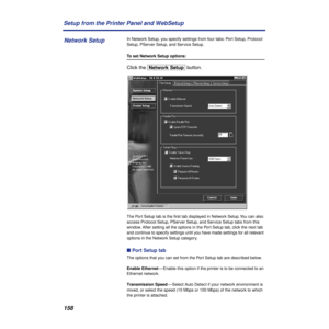 Page 158158 Setup from the Printer Panel and WebSetup
In Network Setup, you specify settings from four tabs: Port Setup, Protocol 
Setup, PServer Setup, and Service Setup.
To set Network Setup options:
Click the [Network\Setup] button. 
The Port Setup tab is the ﬁrst tab displayed in Network Setup. You can also 
access Protocol Setup, PServer Setup, and Service Setup tabs from this 
window. After setting all the options in the Port Setup tab, click the next tab 
and continue to specify settings until you have...