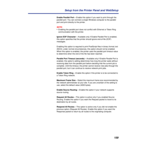 Page 159159 Setup from the Printer Panel and WebSetup
Enable Parallel Port— Enable this option if you want to print through the 
parallel port. You can connect a single Windows computer to the parallel 
port and print directly to the printer.
NOTE:
•Enabling the parallel port does not conﬂict with Ethernet or Token Ring 
communication with the printer. 
Ignore EOF Character— Available only if Enable Parallel Port is enabled, 
this option specifies that the printer should ignore end-of-file (EOF) 
messages....