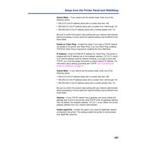 Page 161161 Setup from the Printer Panel and WebSetup
Subnet Mask—  If you need to set the subnet mask, enter one of the 
following values:
•255.0.0.0 if the IP address starts with a number less than 128
•255.255.0.0 if the IP address starts with a number from 128 through 191
•255.255.255.0 if the IP address starts with a number greater than 191
Be sure to conﬁrm the subnet mask setting with your network administrator 
before proceeding. In some cases the required setting may be different from 
those listed....