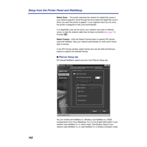 Page 162162 Setup from the Printer Panel and WebSetup
Select Zone—  The printer searches the network for AppleTalk zones in 
your network segment. Scroll through the list to select the AppleTalk zone in 
which you want the printer to appear. If your segment has only one zone, 
the printer is assigned to that zone automatically.
If no AppleTalk zone can be found, your network may have no deﬁned 
zones, or else the network cable has not been connected (see page 70). 
Choose [OK].
Select Frames— Click the Select...