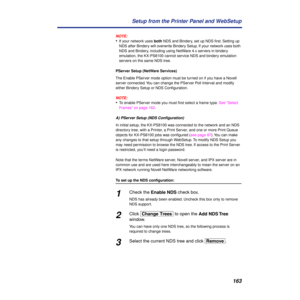Page 163163 Setup from the Printer Panel and WebSetup
NOTE:
•If your network uses both NDS and Bindery, set up NDS ﬁrst. Setting up 
NDS after Bindery will overwrite Bindery Setup. If your network uses both 
NDS and Bindery, including using NetWare 4.x servers in bindery 
emulation, the KX-PS8100 cannot service NDS and bindery emulation 
servers on the same NDS tree.
PServer Setup (NetWare Services)
The Enable PServer mode option must be turned on if you have a Novell 
server connected. You can change the...