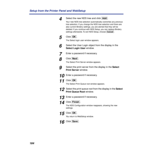 Page 164164 Setup from the Printer Panel and WebSetup
4Select the new NDS tree and click [Add].
Your new NDS tree selection automatically overwrites any previous 
tree selection. If you change the NDS tree selection and there are 
also current Bindery settings, you are alerted that they will be 
deleted. If you continue with NDS Setup, you can replace Bindery 
settings afterwards. To exit NDS Setup, choose [Cancel].
5Click [OK].
The Select login user window appears.
6Select the User Login object from the display...