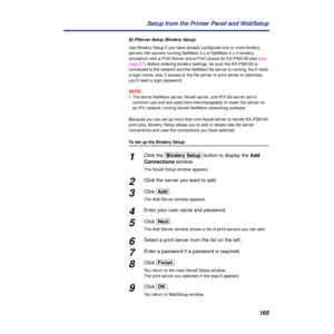 Page 165165 Setup from the Printer Panel and WebSetup
B) PServer Setup (Bindery Setup)
Use Bindery Setup if you have already conﬁgured one or more bindery 
servers (ﬁle servers running NetWare 3.x or NetWare 4.x in bindery 
emulation) with a Print Server and a Print Queue for KX-PS8100 jobs (see 
page 87). Before entering bindery settings, be sure the KX-PS8100 is 
connected to the network and the NetWare ﬁle server is running. You’ll need 
a login name, and, if access to the ﬁle server or print server is...