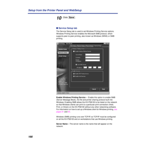 Page 166166 Setup from the Printer Panel and WebSetup
10Click [Save].
n Service Setup tab
The Service Setup tab is used to set Windows Printing Service options. 
Windows Printing Service enables the Microsoft SMB protocol, which 
supports peer-to-peer printing, also known as Windows (WINS) or SMB 
printing. 
Enable Windows Printing Service—  Enable this option to enable SMB 
(Server Message Block), the ﬁle and printer sharing protocol built into 
Windows. Enabling SMB allows the KX-PS8100 to be listed on the...