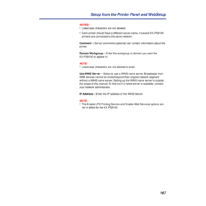 Page 167167 Setup from the Printer Panel and WebSetup
NOTES:
•Lowercase characters are not allowed.
•Each printer should have a different server name, if several KX-PS8100 
printers are connected to the same network.
Comment— Server comments (optional) can contain information about the 
printer.
Domain Workgroup— Enter the workgroup or domain you want the 
KX-PS8100 to appear in.
NOTE:
•Lowercase characters are not allowed to enter.
Use WINS  Server— Select to use a WINS name server. Broadcasts from 
SMB devices...