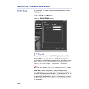 Page 168168 Setup from the Printer Panel and WebSetup
In Printer Setup, you specify PostScript printing option settings from the 
PS Setup tab.
To set PostScript printing options:
Click the [Printer\Setup] Button.
n PS Setup tab
The options that you can set from the PS Setup tab are described below.
Print to PS Error— Specify whether the KX-PS8100 should print the 
available portion of a print job when it encounters a PostScript error. Select 
Yes to print an extra page with PostScript error messages. Select No...