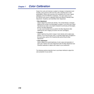 Page 170Chapter 7
170Color Calibration
Output from color print devices is subject to changes in temperature and 
humidity, and is prone to drift over time, with a resulting loss in color 
predictability. Where color accuracy and consistency are crucial, regular 
calibration of the KX-PS8100 is necessary. The color output of your 
KX-PS8100 color printer is adjusted using three different methods: Bias 
Adjustment, VisualCal, and ColorWise Color Adjustment.
•Bias Adjustment
Used to adjust the overall color...